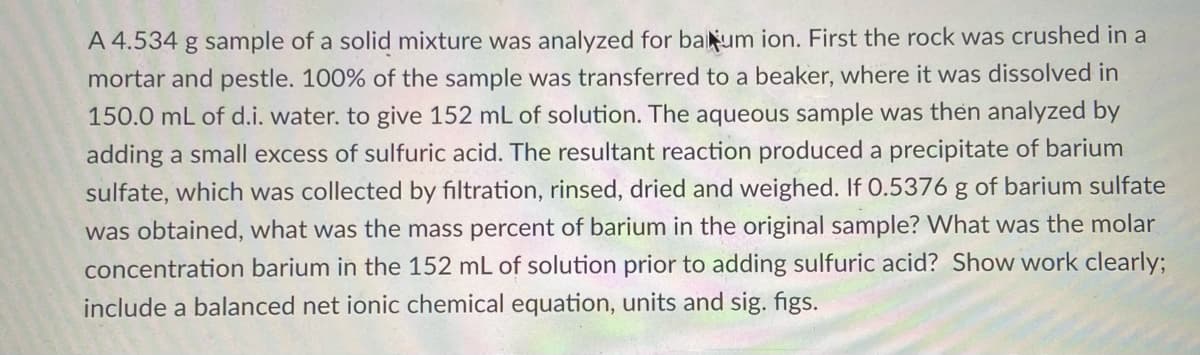 A 4.534 g sample of a solid mixture was analyzed for baum ion. First the rock was crushed in a
mortar and pestle. 100% of the sample was transferred to a beaker, where it was dissolved in
150.0 mL of d.i. water. to give 152 mL of solution. The aqueous sample was then analyzed by
adding a small excess of sulfuric acid. The resultant reaction produced a precipitate of barium
sulfate, which was collected by filtration, rinsed, dried and weighed. If O.5376 g of barium sulfate
was obtained, what was the mass percent of barium in the original sample? What was the molar
concentration barium in the 152 mL of solution prior to adding sulfuric acid? Show work clearly;
include a balanced net ionic chemical equation, units and sig. figs.
