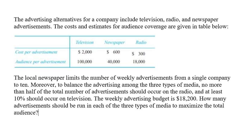 The advertising alternatives for a company include television, radio, and newspaper
advertisements. The costs and estimates for audience coverage are given in table below:
Television
Newspaper
Radio
Cost per advertisement
$ 2,000
$ 600
$ 300
Audience per advertisement
100,000
40,000
18,000
The local newspaper limits the number of weekly advertisements from a single company
to ten. Moreover, to balance the advertising among the three types of media, no more
than half of the total number of advertisements should occur on the radio, and at least
10% should occur on television. The weekly advertising budget is $18,200. How many
advertisements should be run in each of the three types of media to maximize the total
audience?
