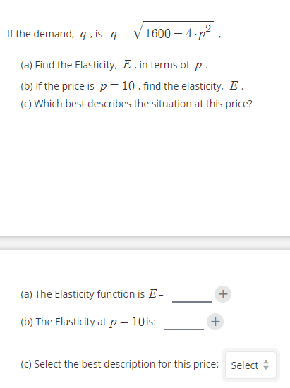 If the demand, q , is q = V 1600 – 4 p² ,
(a) Find the Elasticity, E , in terms of p.
(b) If the price is p = 10 , find the elasticity, E.
(C) Which best describes the situation at this price?

