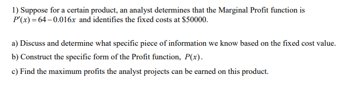 1) Suppose for a certain product, an analyst determines that the Marginal Profit function is
P'(x) = 64 – 0.016x and identifies the fixed costs at $50000.
a) Discuss and determine what specific piece of information we know based on the fixed cost value.
b) Construct the specific form of the Profit function, P(x).
c) Find the maximum profits the analyst projects can be earned on this product.
