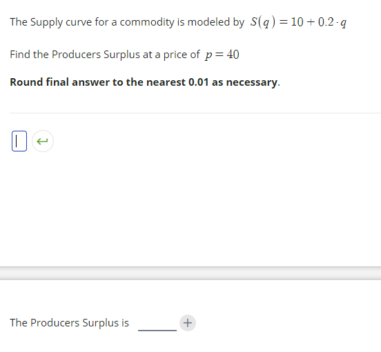 The Supply curve for a commodity is modeled by S(q) = 10 + 0.2 -q
Find the Producers Surplus at a price of p= 40
Round final answer to the nearest 0.01 as necessary.
The Producers Surplus is
