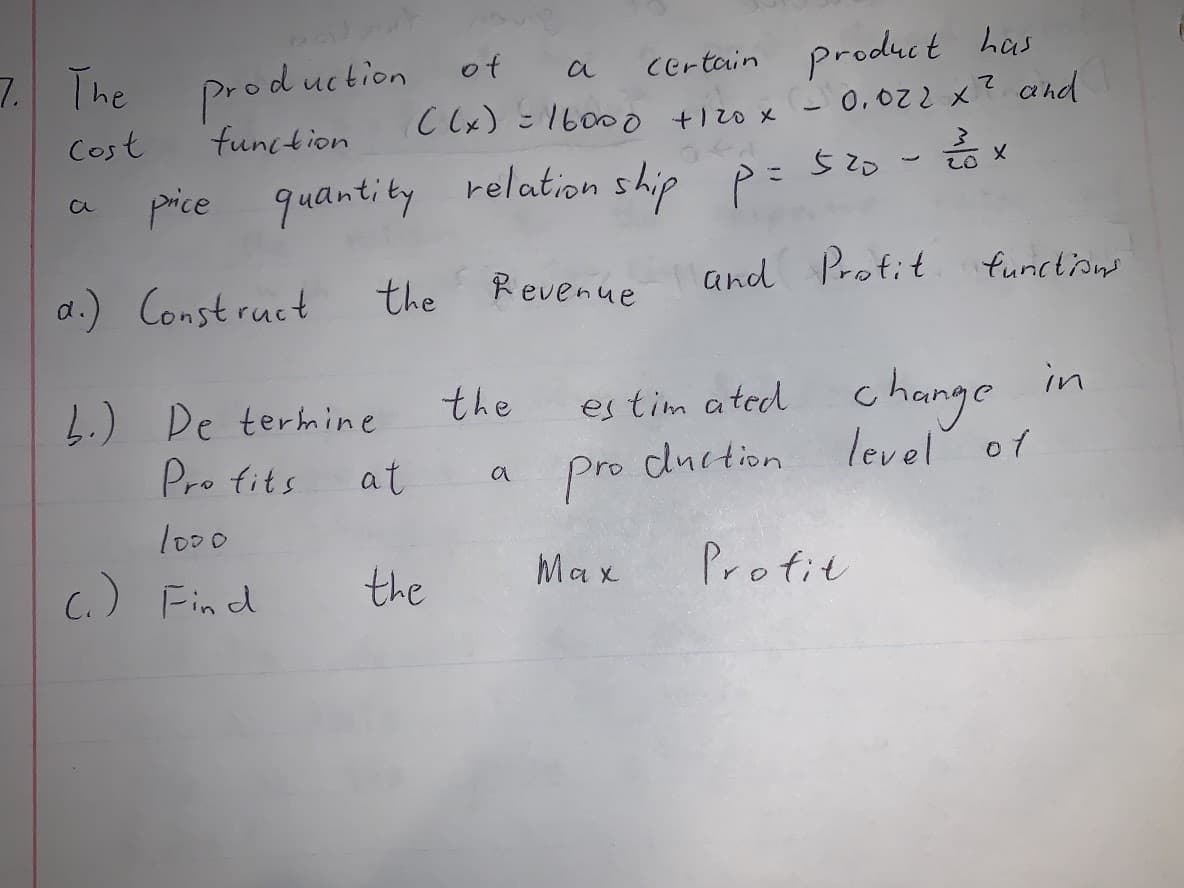 7. The product
Certain product has
(- 0,022 x? and
of
a
Cost
function
C (x) =1600o t120 x
price quantity
relation ship p = 520-x
a.) Construct
Revenue
and Protit functions
the
es tim ated change
level of
in
the
4.) De termine
Pro fits
at
pro duction
a
lo00
C.) Find
the
Max
Profit
