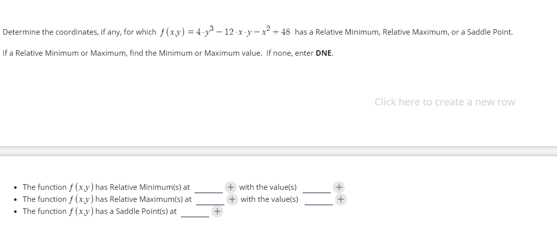Determine the coordinates, if any, for which f (xy) = 4-y – 12 -x-y -x² + 48 has a Relative Minimum, Relative Maximum, or a Saddle Point.
If a Relative Minimum or Maximum, find the Minimum or Maximum value. If none, enter DNE.
Click here to create a new row
• The function f (xy) has Relative Minimum(s) at
• The function f (x,y) has Relative Maximum(s) at
• The function f (xy) has a Saddle Point(s) at
+ with the value(s)
+ with the value(s)
+ +
