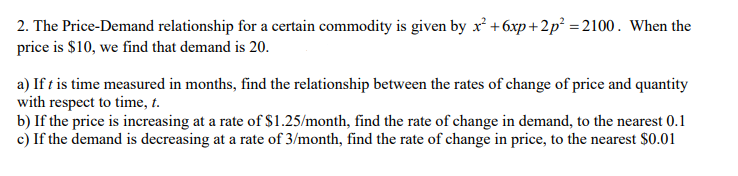 2. The Price-Demand relationship for a certain commodity is given by x² +6xp+2p² =2100. When the
price is $10, we find that demand is 20.
a) If t is time measured in months, find the relationship between the rates of change of price and quantity
with respect to time, t.
b) If the price is increasing at a rate of $1.25/month, find the rate of change in demand, to the nearest 0.1
c) If the demand is decreasing at a rate of 3/month, find the rate of change in price, to the nearest $0.01

