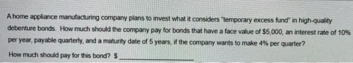 A home appliance manufacturing company plans to invest what it considers temporary excess fund" in high-quality
debenture bonds. How much should the company pay for bonds that have a face value of $5,000, an interest rate of 10%
per year, payable quarterly, and a maturity date of 5 years, if the company wants to make 4% per quarter?
How much should pay for this bond? S
