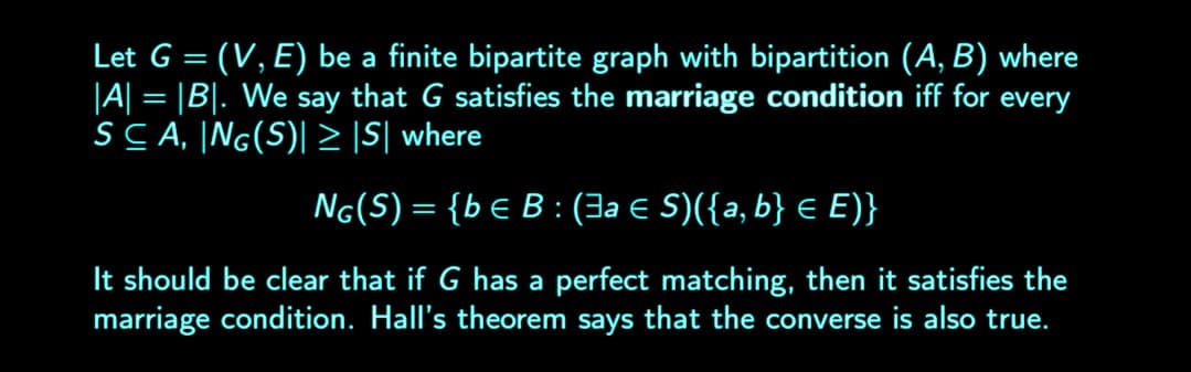 Let G = (V, E) be a finite bipartite graph with bipartition (A, B) where
|A| = |B|. We say that G satisfies the marriage condition iff for every
SCA, ING(S) ≥ |S| where
NG(S) = {be B: (3a € S)({a, b} = E)}
It should be clear that if G has a perfect matching, then it satisfies the
marriage condition. Hall's theorem says that the converse is also true.