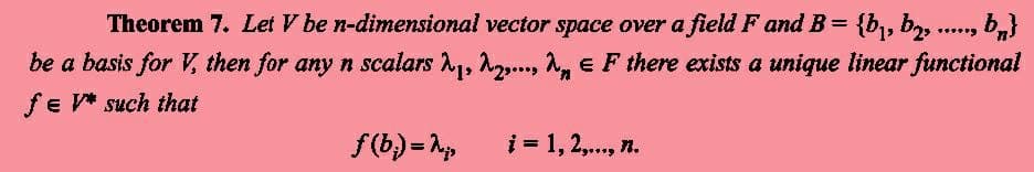 *****
Theorem 7. Let V be n-dimensional vector space over a field F and B = {b₁,b₂, bn}
be a basis for V, then for any n scalars ₁, ... , EF there exists a unique linear functional
fe V* such that
f(b) = N₂,
i = 1, 2,..., n.