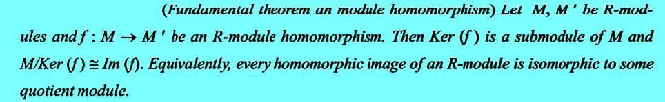 (Fundamental theorem an module homomorphism) Let M, M' be R-mod-
ules and f: M→ M' be an R-module homomorphism. Then Ker (f) is a submodule of M and
M/Ker (f) Im (f). Equivalently, every homomorphic image of an R-module is isomorphic to some
quotient module.