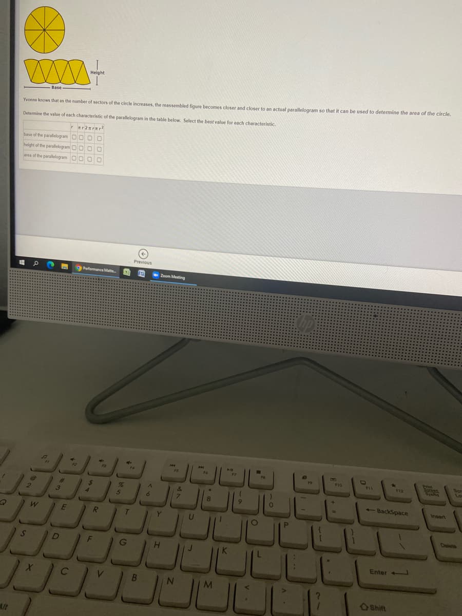 Base
Yvonne knows that as the number of sectors of the circle increases, the reassembled figure becomes closer and closer to an actual parallelogram so that it can be used to determine the area of the circle.
Determine the value of each characteristic of the parallelogram in the table below. Select the best value for each characteristic.
base of the parallelogram O0 O O
height of the parallelogram OO O
area of the parallelogram O0 O
Previous
Perfomance Matte.
Zoom Meeting
Print
F5
F8
F11
F12
3
4.
7.
+- BackSpace
Insert
E
Y
Deleto
JULLL
D
F
Enter
B.
N
Shift
Alt
be us
ST
