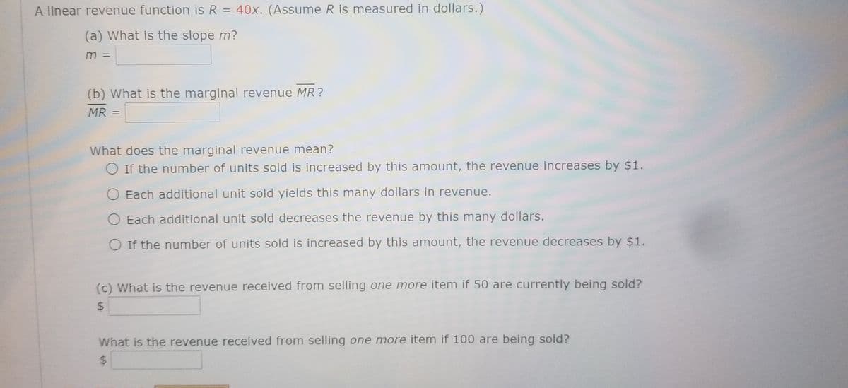 A linear revenue function is R = 40x. (Assume R is measured in dollars.)
(a) What is the slope m?
m =
(b) What is the marginal revenue MR ?
MR =
%3D
What does the marginal revenue mean?
O If the number of units sold is increased by this amount, the revenue increases by $1.
Each additional unit sold yields this many dollars in revenue.
O Each additional unit sold decreases the revenue by this many dollars.
O If the number of units sold is increased by this amount, the revenue decreases by $1.
(c) What is the revenue received from selling one more item if 50 are currently being sold?
What is the revenue received from selling one more item if 100 are being sold?
%24
%24
