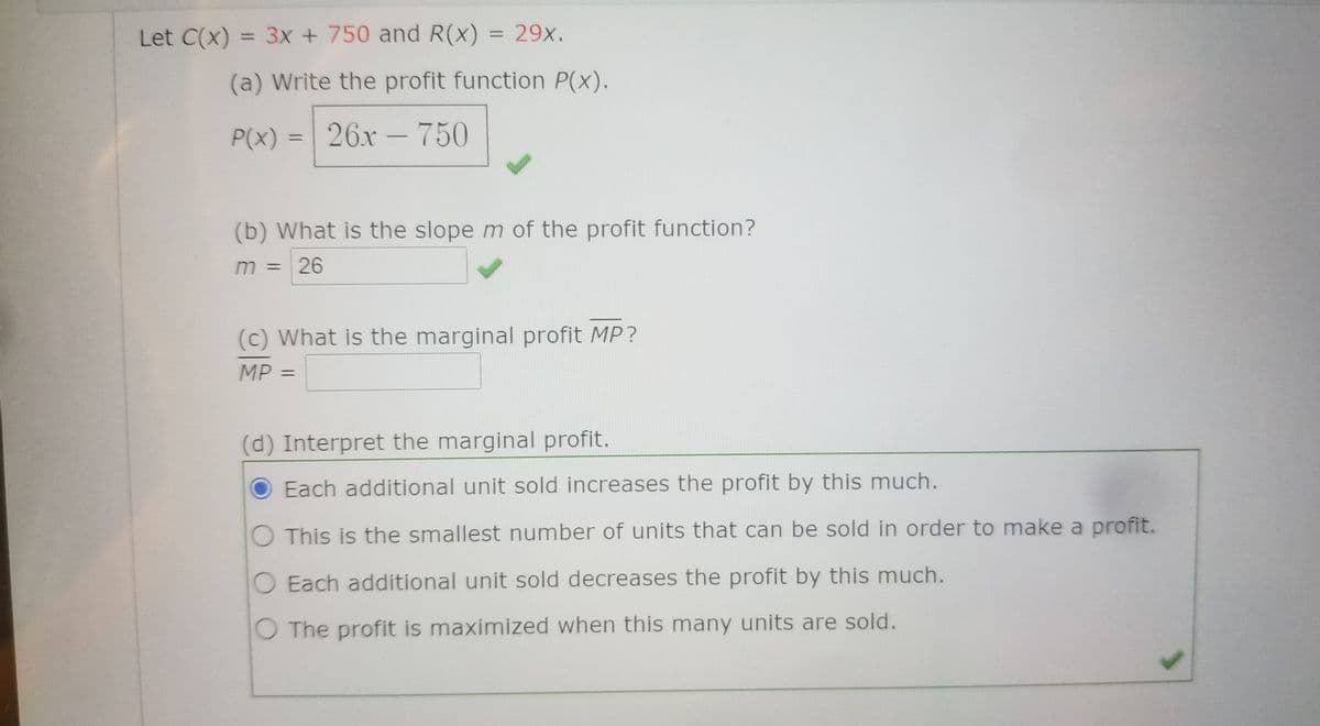 Let C(x) = 3x + 750 and R(x)
= 29x.
%3D
(a) Write the profit function P(x).
P(x) = 26x – 750
(b) What is the slope m of the profit function?
m = 26
(c) What is the marginal profit MP?
MP
%3D
(d) Interpret the marginal profit.
Each additional unit sold increases the profit by this much.
O This is the smallest number of units that can be sold in order to make a profit.
O Each additional unit sold decreases the profit by this much.
O The profit is maximized when this many units are sold.
