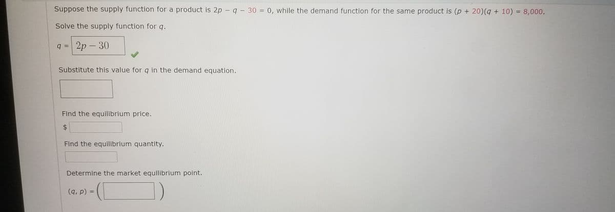 Suppose the supply function for a product is 2p – q - 30 = 0, while the demand function for the same product is (p + 20)(q + 10) = 8,000.
|
Solve the supply function for q.
q = 2p – 30
|
Substitute this value for q in the demand equation.
Find the equilibrium price.
%24
Find the equilibrium quantity.
Determine the market equilibrium point.
(9, р) %3D
||

