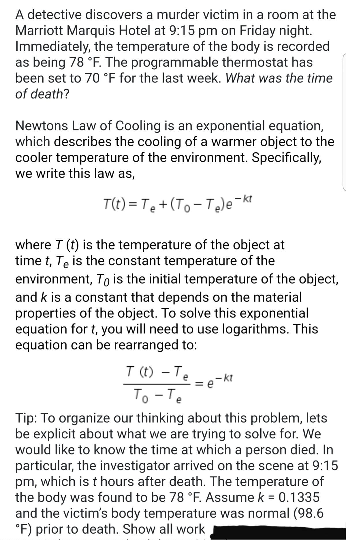 A detective discovers a murder victim in a room at the
Marriott Marquis Hotel at 9:15 pm on Friday night.
Immediately, the temperature of the body is recorded
as being 78 °F. The programmable thermostat has
been set to 70 °F for the last week. What was the time
of death?
Newtons Law of Cooling is an exponential equation,
which describes the cooling of a warmer object to the
cooler temperature of the environment. Specifically,
we write this law as,
T(t) = Te+(To - T)e¬kt
%3D
|
where T (t) is the temperature of the object at
time t, Te is the constant temperature of the
environment, To is the initial temperature of the object,
and k is a constant that depends on the material
properties of the object. To solve this exponential
equation for t, you will need to use logarithms. This
equation can be rearranged to:
T (t) - Te
e-kt
To -Te
Tip: To organize our thinking about this problem, lets
be explicit about what we are trying to solve for. We
would like to know the time at which a person died. In
particular, the investigator arrived on the scene at 9:15
pm, which is t hours after death. The temperature of
the body was found to be 78 °F. Assume k = 0.1335
and the victim's body temperature was normal (98.6
°F) prior to death. Show all work
