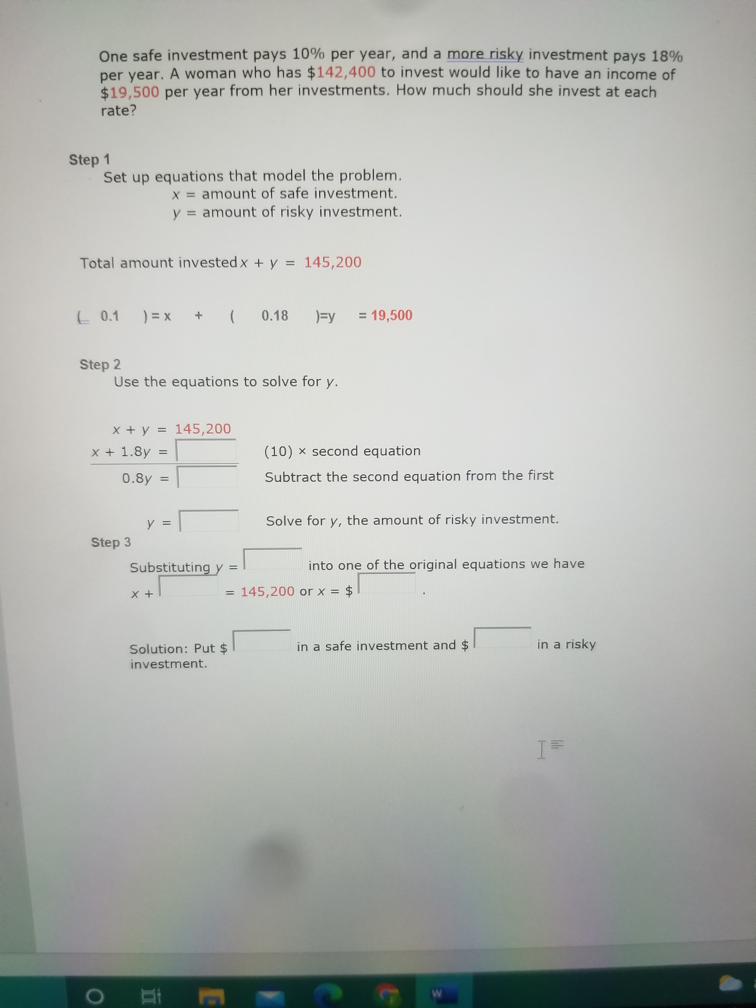 One safe investment pays 10% per year, and a more risky investment pays 18%
per year. A woman who has $142,400 to invest would like to have an income of
$19,500 per year from her investments. How much should she invest at each
rate?
Step 1
Set up equations that model the problem.
X = amount of safe investment.
= amount of risky investment.
y:
Total amount invested x + y = 145,200
%3D
L 0.1
) = x
(
0.18
)=y
= 19,500
Step 2
Use the equations to solve for y.
x + y = 145,200
%3D
x + 1.8y =
(10) x second equation
0.8y :
Subtract the second equation from the first
Solve for y, the amount of risky investment.
