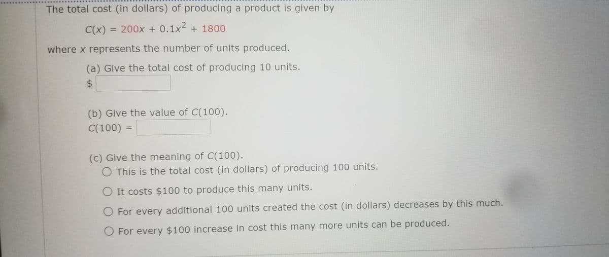 The total cost (in dollars) of producing a product is given by
C(x) = 200x + 0.1x2 + 1800
%3D
where x represents the number of units produced.
(a) Give the total cost of producing 10 units.
(b) Give the value of C(100).
C(100)
(c) Give the meaning of C(100).
O This is the total cost (in dollars) of producing 100 units.
O It costs $100 to produce this many units.
O For every additional 100 units created the cost (in dollars) decreases by this much.
O For every $100 increase in cost this many more units can be produced.
%24
