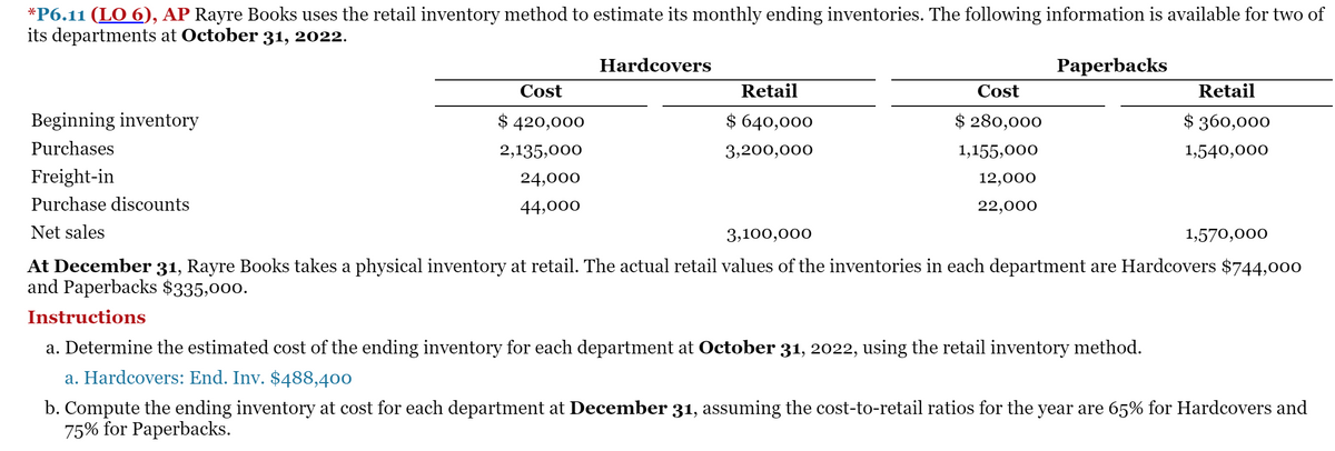 *P6.11 (LO 6), AP Rayre Books uses the retail inventory method to estimate its monthly ending inventories. The following information is available for two of
its departments at October 31, 2022.
Hardcovers
Paperbacks
Cost
Retail
Cost
Retail
Beginning inventory
$ 420,000
$ 640,000
$ 280,000
$ 360,000
Purchases
2,135,000
3,200,000
1,155,000
1,540,000
Freight-in
24,000
12,000
Purchase discounts
44,000
22,000
Net sales
3,100,000
1,570,000
At December 31, Rayre Books takes a physical inventory at retail. The actual retail values of the inventories in each department are Hardcovers $744,000
and Paperbacks $335,000.
Instructions
a. Determine the estimated cost of the ending inventory for each department at October 31, 2022, using the retail inventory method.
a. Hardcovers: End. Inv. $488,400
b. Compute the ending inventory at cost for each department at December 31, assuming the cost-to-retail ratios for the year are 65% for Hardcovers and
75% for Paperbacks.
