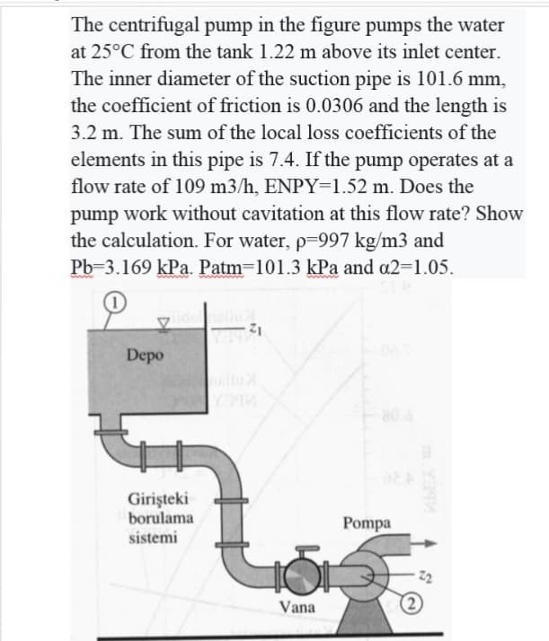 The centrifugal pump in the figure pumps the water
at 25°C from the tank 1.22 m above its inlet center.
The inner diameter of the suction pipe is 101.6 mm,
the coefficient of friction is 0.0306 and the length is
3.2 m. The sum of the local loss coefficients of the
elements in this pipe is 7.4. If the pump operates at a
flow rate of 109 m3/h, ENPY=1.52 m. Does the
pump work without cavitation at this flow rate? Show
the calculation. For water, p-997 kg/m3 and
Pb-3.169 kPa. Patm=101.3 kPa and a2-1.05.
Depo
80.a
Girişteki
borulama
Pompa
sistemi
Vana
m Ya9
