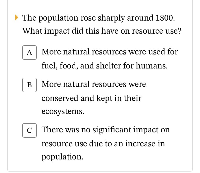 The population rose sharply around 1800.
What impact did this have on resource use?
A More natural resources were used for
fuel, food, and shelter for humans.
B More natural resources were
conserved and kept in their
ecosystems.
C
There was no significant impact on
resource use due to an increase in
population.
