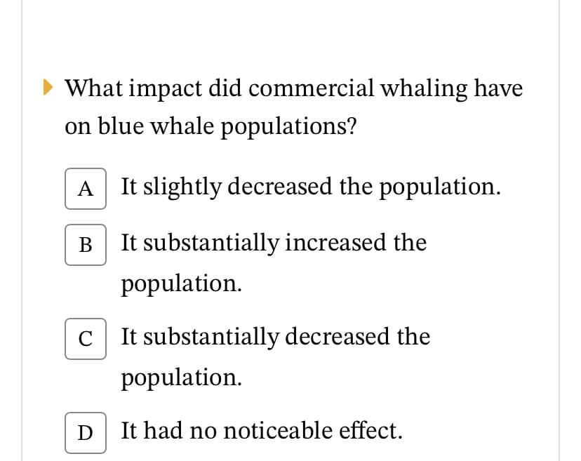 What impact did commercial whaling have
on blue whale populations?
A It slightly decreased the population.
В
It substantially increased the
population.
C
It substantially decreased the
population.
It had no noticeable effect.
