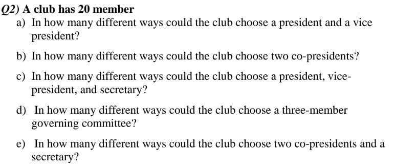 Q2) A club has 20 member
a) In how many different ways could the club choose a president and a vice
president?
b) In how many different ways could the club choose two co-presidents?
c) In how many different ways could the club choose a president, vice-
president, and secretary?
d) In how many different ways could the club choose a three-member
governing committee?
e) In how many different ways could the club choose two co-presidents and a
secretary?
