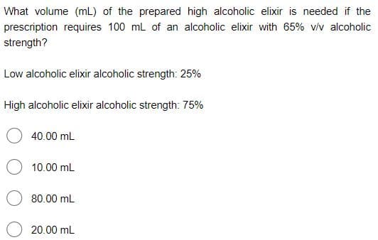 What volume (mL) of the prepared high alcoholic elixir is needed if the
prescription requires 100 ml of an alcoholic elixir with 65% vív alcoholic
strength?
Low alcoholic elixir alcoholic strength: 25%
High alcoholic elixir alcoholic strength: 75%
40.00 mL
10.00 mL
80.00 mL
20.00 mL
