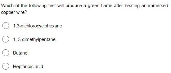 Which of the following test will produce a green flame after heating an immersed
copper wire?
O 1,3-dichlorocyclohexane
O 1, 3-dimethylpentane
Butanol
Heptanoic acid

