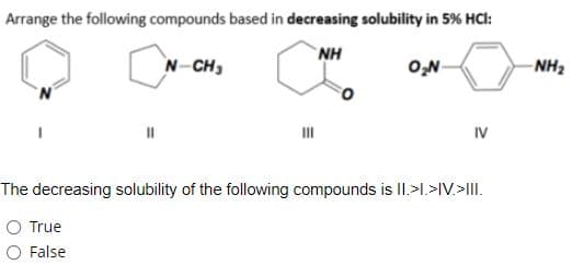 Arrange the following compounds based in decreasing solubility in 5% HCl:
NH
N-CH3
O,N
- NH2
IV
The decreasing solubility of the following compounds is II.>I.>IV.>III.
O True
O False
