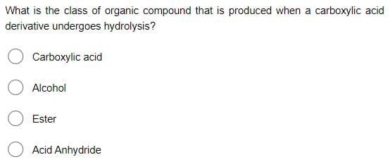 What is the class of organic compound that is produced when a carboxylic acid
derivative undergoes hydrolysis?
Carboxylic acid
Alcohol
Ester
Acid Anhydride
