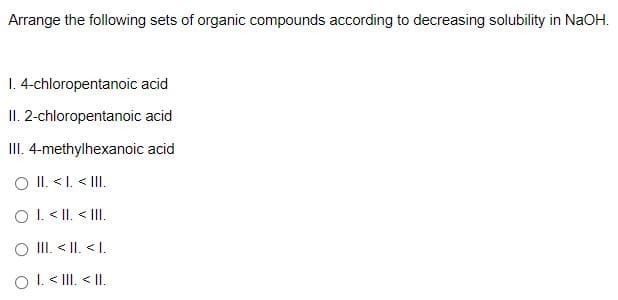 Arrange the following sets of organic compounds according to decreasing solubility in NaOH.
1. 4-chloropentanoic acid
II. 2-chloropentanoic acid
III. 4-methylhexanoic acid
O II. <I. < III.
OI. < II. < II.
O II. < II. < I.
O I. < III. < |I.
