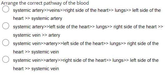 Arrange the correct pathway of the blood
systemic artery>>veins>>right side of the heart>> lungs>> left side of the
heart >> systemic artery
systemic artery>>left side of the heart>> lungs>> right side of the heart >>
systemic vein >> artery
systemic vein>>artery>>left side of the heart>> lungs>> right side of the
heart >> systemic vein
systemic vein>>artery>>right side of the heart>> lungs>> left side of the
heart >> systemic vein

