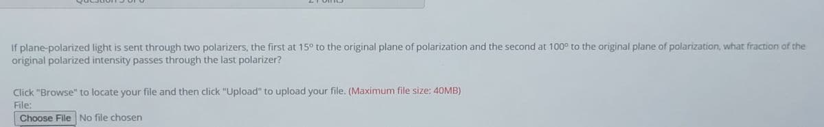If plane-polarized light is sent through two polarizers, the first at 15° to the original plane of polarization and the second at 100° to the original plane of polarization, what fraction of the
original polarized intensity passes through the last polarizer?
Click "Browse" to locate your file and then click "Upload" to upload your file. (Maximum file size: 40MB)
File:
Choose File No file chosen
