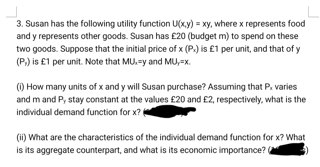 3. Susan has the following utility function U(x,y) = xy, where x represents food
and y represents other goods. Susan has £20 (budget m) to spend on these
two goods. Suppose that the initial price of x (Px) is £1 per unit, and that of y
(Py) is £1 per unit. Note that MUx=y and MUy=x.
(i) How many units of x and y will Susan purchase? Assuming that Px varies
and m and Py stay constant at the values £20 and £2, respectively, what is the
individual demand function for x?
(ii) What are the characteristics of the individual demand function for x? What
is its aggregate counterpart, and what is its economic importance?
