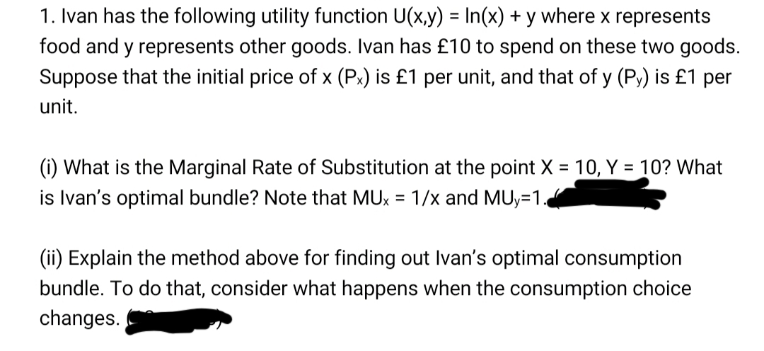 1. Ivan has the following utility function U(x,y) = In(x) + y where x represents
%3D
food and y represents other goods. Ivan has £10 to spend on these two goods.
Suppose that the initial price of x (Px) is £1 per unit, and that of y (Py) is £1 per
unit.
(i) What is the Marginal Rate of Substitution at the point X = 10, Y = 10? What
is Ivan's optimal bundle? Note that MUx = 1/x and MUy=1.
(ii) Explain the method above for finding out Ivan's optimal consumption
bundle. To do that, consider what happens when the consumption choice
changes.
