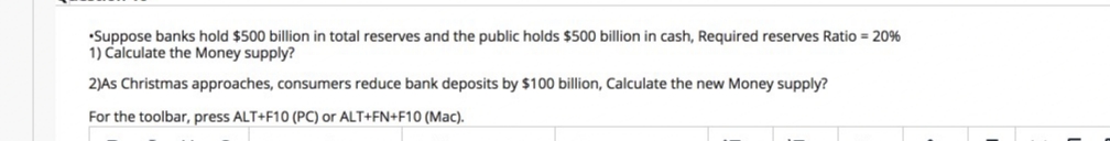 •Suppose banks hold $500 billion in total reserves and the public holds $500 billion in cash, Required reserves Ratio = 20%
1) Calculate the Money supply?
2)As Christmas approaches, consumers reduce bank deposits by $100 billion, Calculate the new Money supply?
For the toolbar, press ALT+F10 (PC) or ALT+FN+F10 (Mac).
