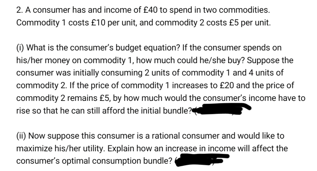 2. A consumer has and income of £40 to spend in two commodities.
Commodity 1 costs £10 per unit, and commodity 2 costs £5 per unit.
(i) What is the consumer's budget equation? If the consumer spends on
his/her money on commodity 1, how much could he/she buy? Suppose the
consumer was initially consuming 2 units of commodity 1 and 4 units of
commodity 2. If the price of commodity 1 increases to £20 and the price of
commodity 2 remains £5, by how much would the consumer's income have to
rise so that he can still afford the initial bundle?
(ii) Now suppose this consumer is a rational consumer and would like to
maximize his/her utility. Explain how an increase in income will affect the
consumer's optimal consumption bundle?
