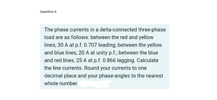 Question 4
The phase currents in a delta-connected three-phase
load are as follows: between the red and yellow
lines, 30 A at p.f. 0.707 leading; between the yellow
and blue lines, 20 A at unity p.f.; between the blue
and red lines, 25 A at p.f. 0.866 lagging. Calculate
the line currents. Round your currents to one
decimal place and your phase-angles to the nearest
whole number.
