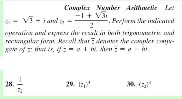 Complex Number Arithmetic
-1 + V3i
Let
Z1 = V3 + i and z,
Perform the indicated
2
operation and express the result in both trigonometric and
rectangular form. Recall that z denotes the complex conju-
gate of z; that is, if z = a + bi, then 7 = a – bi.
28.
Z2
29. (z1)3
30. (z2)
