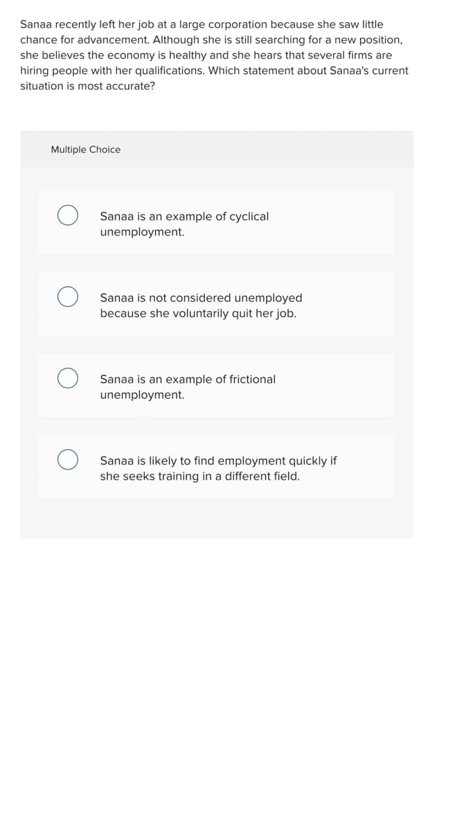 Sanaa recently left her job at a large corporation because she saw little
chance for advancement. Although she is still searching for a new position,
she believes the economy is healthy and she hears that several firms are
hiring people with her qualifications. Which statement about Sanaa's current
situation is most accurate?
Multiple Choice
Sanaa is an example of cyclical
unemployment.
Sanaa is not considered unemployed
because she voluntarily quit her job.
Sanaa is an example of frictional
unemployment.
Sanaa is likely to find employment quickly if
she seeks training in a different field.