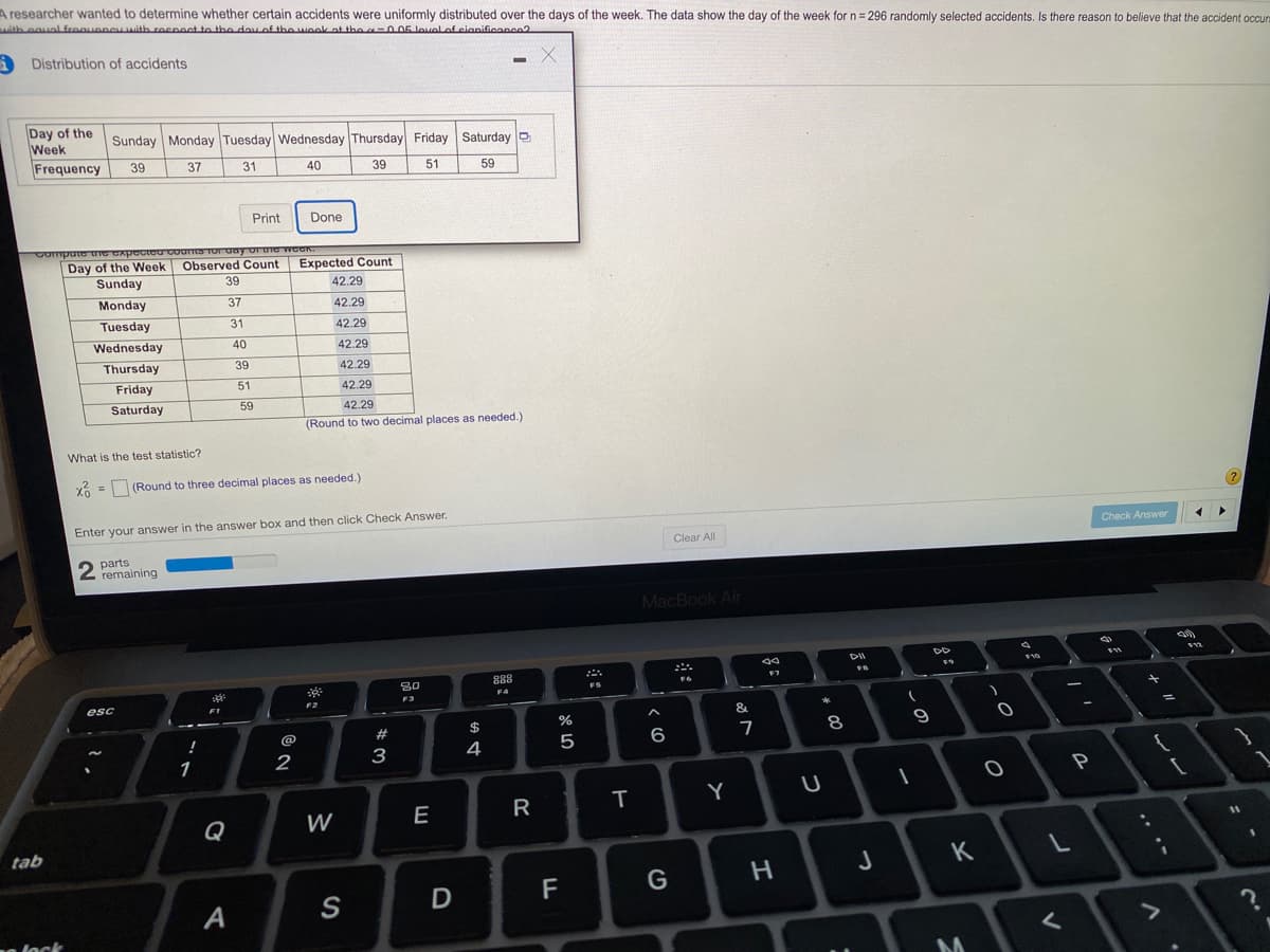 A researcher wanted to determine whether certain accidents were uniformly distributed over the days of the week. The data show the day of the week for n= 296 randomly selected accidents. Is there reason to believe that the accident occun
with equal freaueneu with recpect to the day of the wook at the -O 05 lovel of cianificance?
Distribution of accidents
Day of the
Week
Frequency
Sunday Monday Tuesday Wednesday Thursday Friday Saturday D
39
37
31
40
39
51
59
Print
Done
Compute Ie GApoctoU Counts TOr vay or the
Day of the Week
Observed Count
Expected Count
Sunday
39
42.29
Monday
37
42.29
Tuesday
31
42.29
Wednesday
40
42.29
Thursday
39
42.29
Friday
51
42.29
Saturday
59
42.29
(Round to two decimal places as needed.)
What is the test statistic?
x6 = (Round to three decimal places as needed.)
Enter your answer in the answer box and then click Check Answer.
Check Answer
Clear All
2
parts
remaining
MacBook Air
111
F10
888
30
FS
F4
F3
esc
F2
&
%
@
#
7
8
9
4
5
6
1
2
3
P
Y
Q
W
E
R
11
tab
J
K
D
F
G
A
n lock
*こ
