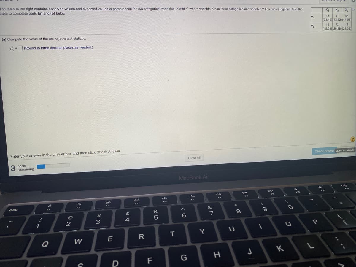 The table to the right contains observed values and expected values in parentheses for two categorical variables, X and Y, where variable X has three categories and variable Y has two categories. Use the
table to complete parts (a) and (b) below.
X4
X2
X3
Y,
33
41
(33.40) (43.62)(44.98)
23 18
(15.60)(20.38)(21.02)
48
16
Y2
(a) Compute the value of the chi-square test statistic.
X = (Round to three decimal places as needed.)
Enter your answer in the answer box and then click Check Answer.
Check Answer Question Viewer
Clear All
3 parts
remaining
MacBook Air
888
F6
F5
F4
F3
F2
esc
F1
&
%
2#
2$
8
3
4
1
T
Y
Q
K
G
レー
つ
つ
エ
E
