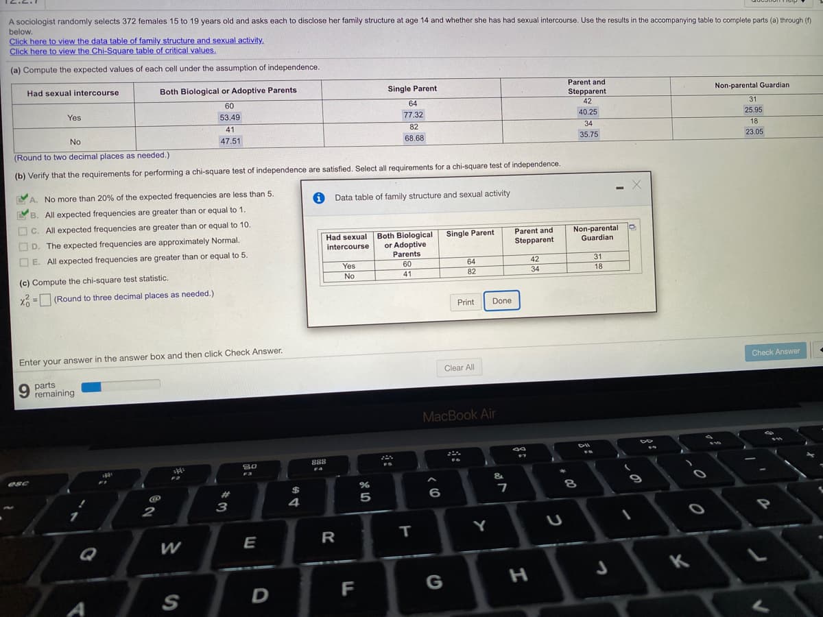 A sociologist randomly selects 372 females 15 to 19 years old and asks each to disclose her family structure at age 14 and whether she has had sexual intercourse. Use the results in the accompanying table to complete parts (a) through (f)
below.
Click here to view the data table of family structure and sexual activity.
Click here to view the Chi-Square table of critical values.
(a) Compute the expected values of each cell under the assumption of independence.
Had sexual intercourse
Both Biological or Adoptive Parents
Single Parent
Parent and
Stepparent
Non-parental Guardian
60
64
Yes
42
31
53.49
77.32
40.25
25.95
41
82
34
No
18
47.51
68.68
35.75
23.05
(Round to two decimal places as needed.)
(b) Verify that the requirements for performing a chi-square test of independence are satisfied. Select all requirements for a chi-square test of independence.
YA. No more than 20% of the expected frequencies are less than 5.
Data table of family structure and sexual activity
YB. All expected frequencies are greater than or equal to 1.
O C. All expected frequencies are greater than or equal to 10.
O D. The expected frequencies are approximately Normal.
Both Biological
or Adoptive
Parents
Non-parental
Guardian
Had sexual
Single Parent
Parent and
intercourse
Stepparent
O E. All expected frequencies are greater than or equal to 5.
Yes
60
64
42
31
(c) Compute the chi-square test statistic.
18
No
41
82
34
X6 = (Round to three decimal places as needed.)
Print
Done
Enter your answer in the answer box and then click Check Answer.
Check Answer
Clear All
9 parts
remaining
MacBook Air
888
80
F4
F3
esc
&
%23
4
5
6
2
3
Y
E
R
Q
H.
K
D
F
G
A
S
