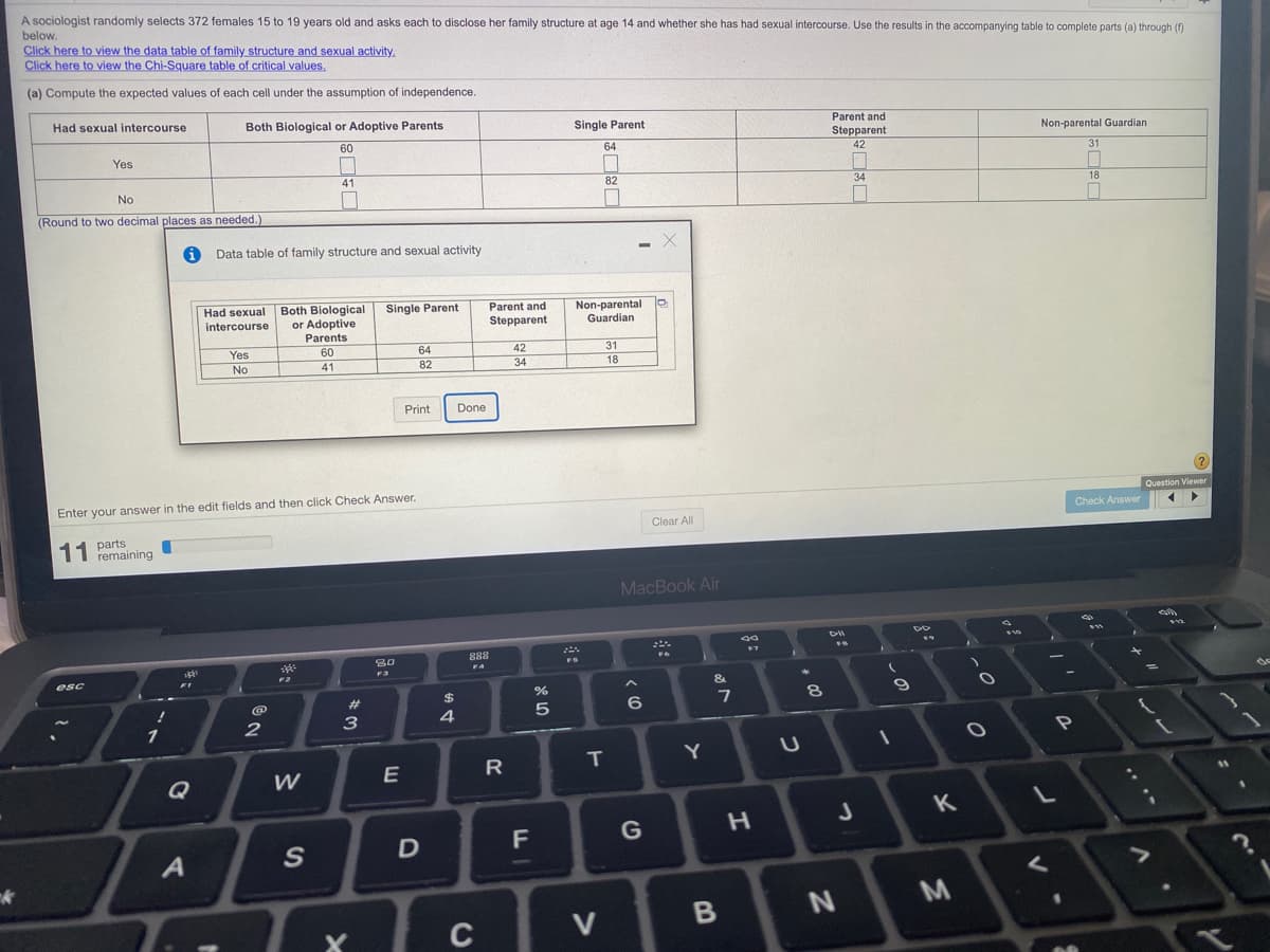 A sociologist randomly selects 372 females 15 to 19 years old and asks each to disclose her family structure at age 14 and whether she has had sexual intercourse. Use the results in the accompanying table to complete parts (a) through ()
below.
Click here to view the data table of family structure and sexual activity.
Click here to view the Chi-Square table of critical values,
(a) Compute the expected values of each cell under the assumption of independence.
Had sexual intercourse
Both Biological or Adoptive Parents
Parent and
Single Parent
Stepparent
Non-parental Guardian
60
64
42
31
Yes
41
82
34
18
No
(Round to two decimal places as needed.
Data table of family structure and sexual activity
Both Biological
or Adoptive
Single Parent
Parent and
Non-parental
Guardian
Had sexual
intercourse
Stepparent
Parents
Yes
60
64
42
31
No
41
82
34
18
Print
Done
Question Viewer
Enter your answer in the edit fields and then click Check Answer.
Check Answer
Clear All
11 part
remaining
MacBook Air
DII
888
80
esc
%23
8.
3
4
1
P
R
T.
Q
F
G
D
C
V
この
