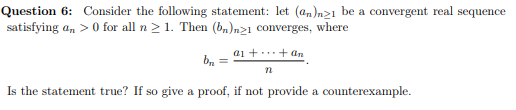Question 6: Consider the following statement: let (a,)n21 be a convergent real sequence
satisfying an >0 for all n > 1. Then (b,)n21 converges, where
a1 +..+ an
b, =
n
Is the statement true? If so give a proof, if not provide a counterexample.
