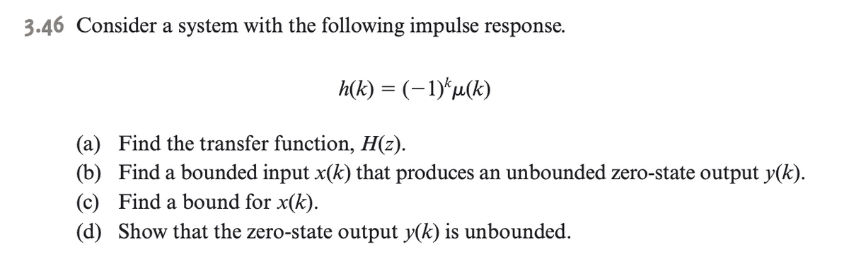 3.46 Consider a system with the following impulse response.
h(k) = (-1)*µ(k)
(a) Find the transfer function, H(z).
(b) Find a bounded input x(k) that produces an unbounded zero-state output y(k).
(c) Find a bound for x(k).
(d) Show that the zero-state output y(k) is unbounded.
