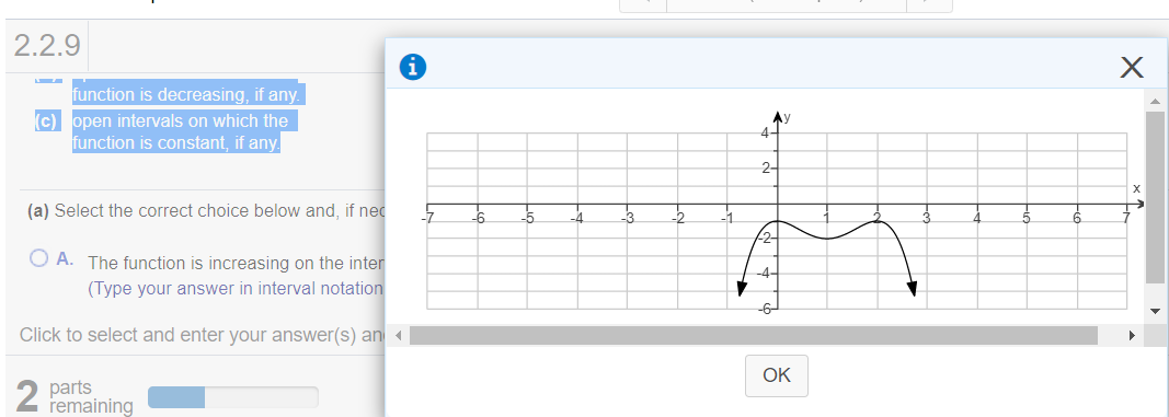 2.2.9
function is decreasing, if any.
(c) open intervals on which the
function is constant, if any.
Ay
2-
X
(a) Select the correct choice below and, if nec
-4
O A. The function is increasing on the inter
(Type your answer in interval notation
Click to select and enter your answer(s) an
OK
2
parts
remaining
