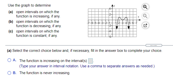 Use the graph to determine
(a) open intervals on which the
function is increasing, if any.
2-
(b) open intervals on which the
function is decreasing, if any.
(c) open intervals on which the
function is constant, if any.
(a) Select the correct choice below and, if necessary, fill in the answer box to complete your choice.
O A. The function is increasing on the interval(s)
(Type your answer in interval notation. Use a comma to separate answers as needed.)
O B. The function is never increasing.
of
