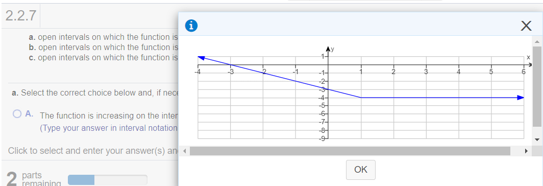 2.2.7
a. open intervals on which the function is
b. open intervals on which the function is
c. open intervals on which the function is
Ay
-3
-1
-1-
-2
7-
a. Select the correct choice below and, if nece
-4-
-5-
O A. The function is increasing on the inter
-6
-7-
(Type your answer in interval notation
-8
Click to select and enter your answer(s) an
OK
2 parts
remaining
