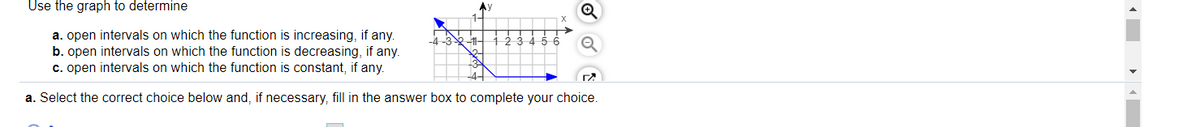 Use the graph to determine
a. open intervals on which the function is increasing, if any.
b. open intervals on which the function is decreasing, if any.
c. open intervals on which the function is constant, if any.
45 6
a. Select the correct choice below and, if necessary, fill in the answer box to complete your choice.
