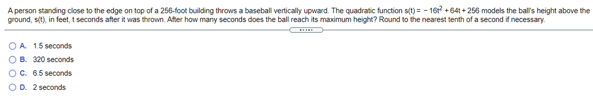 A person standing close to the edge on top of a 256-foot building throws a baseball vertically upward. The quadratic function s(t) = - 16t2 +64t + 256 models the ball's height above the
ground, s(t), in feet, t seconds after it was thrown. After how many seconds does the ball reach its maximum height? Round to the nearest tenth of a second if necessary.
A. 1.5 seconds
B. 320 seconds
C. 6.5 seconds
O D. 2 seconds
O O
