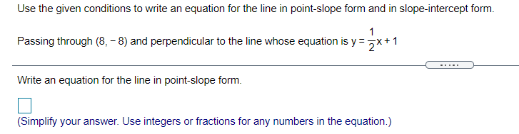 Use the given conditions to write an equation for the line in point-slope form and in slope-intercept form.
1
Passing through (8, - 8) and perpendicular to the line whose equation is y =
2*+1
-....
Write an equation for the line in point-slope form.
(Simplify your answer. Use integers or fractions for any numbers in the equation.)
